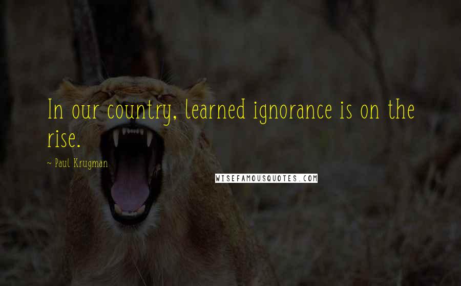 Paul Krugman Quotes: In our country, learned ignorance is on the rise.