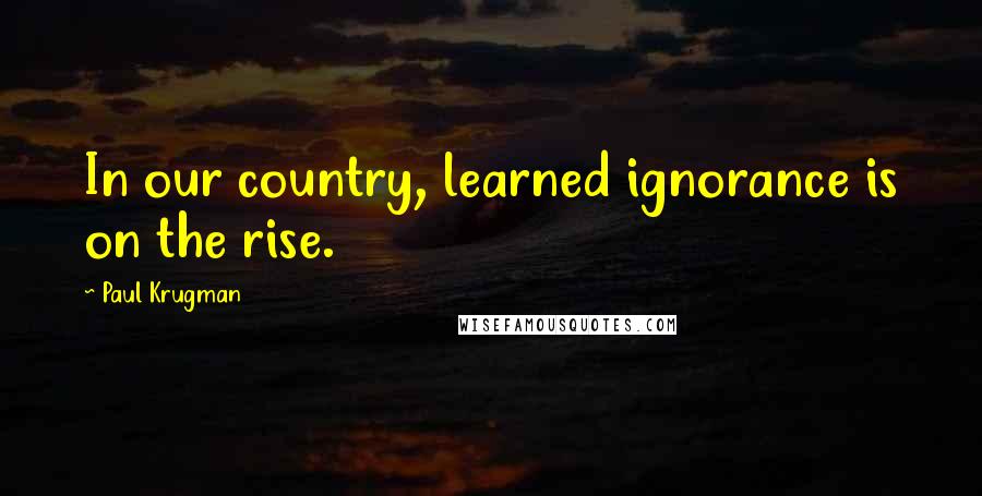 Paul Krugman Quotes: In our country, learned ignorance is on the rise.