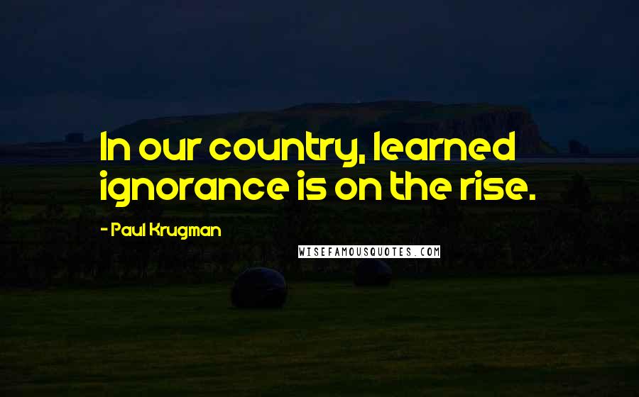 Paul Krugman Quotes: In our country, learned ignorance is on the rise.