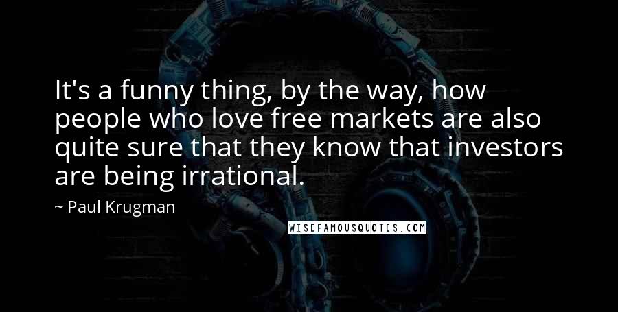 Paul Krugman Quotes: It's a funny thing, by the way, how people who love free markets are also quite sure that they know that investors are being irrational.
