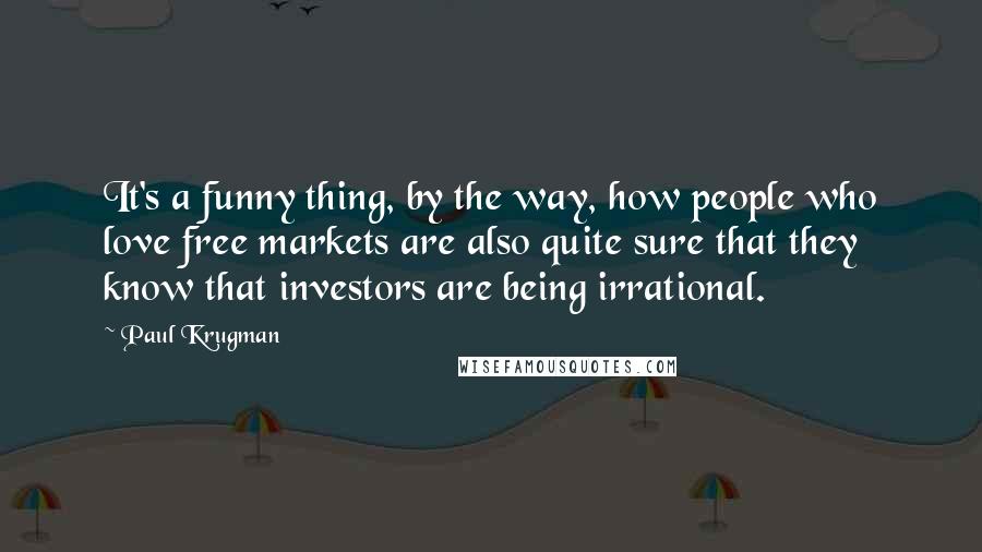 Paul Krugman Quotes: It's a funny thing, by the way, how people who love free markets are also quite sure that they know that investors are being irrational.