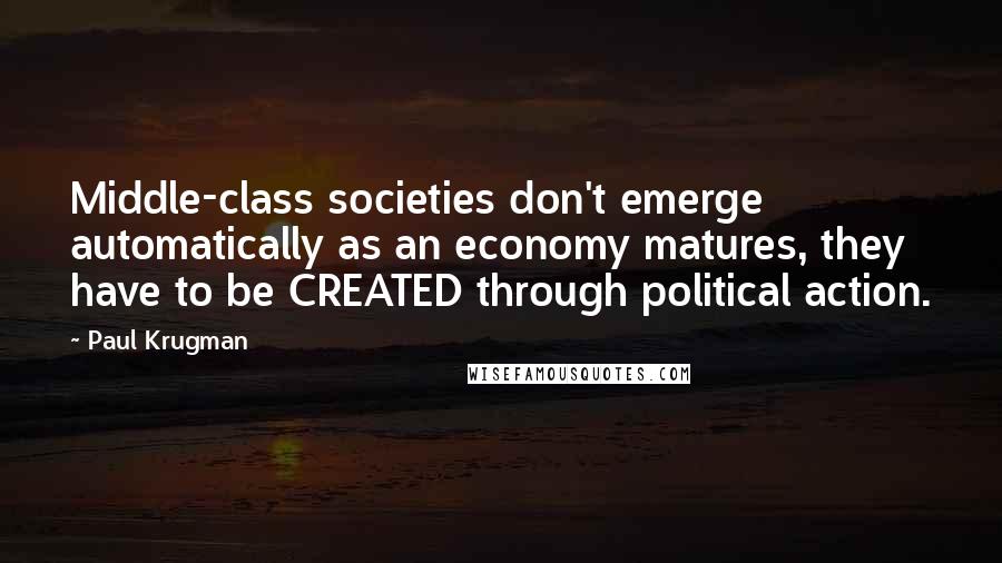 Paul Krugman Quotes: Middle-class societies don't emerge automatically as an economy matures, they have to be CREATED through political action.