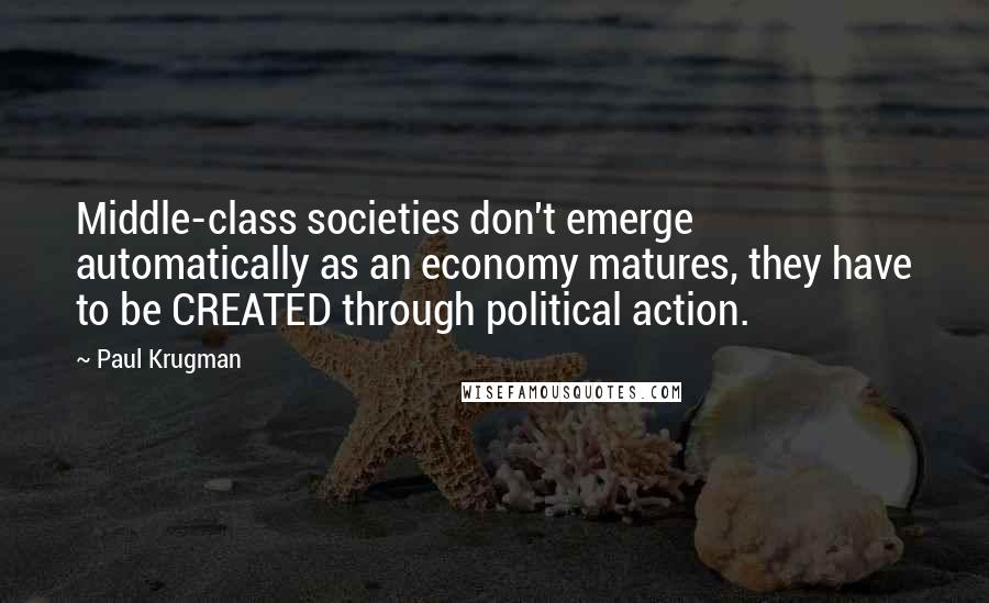 Paul Krugman Quotes: Middle-class societies don't emerge automatically as an economy matures, they have to be CREATED through political action.