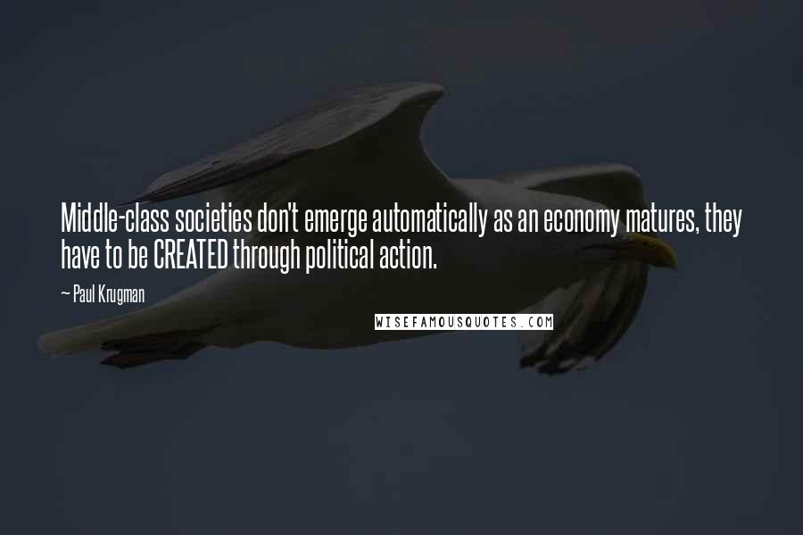 Paul Krugman Quotes: Middle-class societies don't emerge automatically as an economy matures, they have to be CREATED through political action.