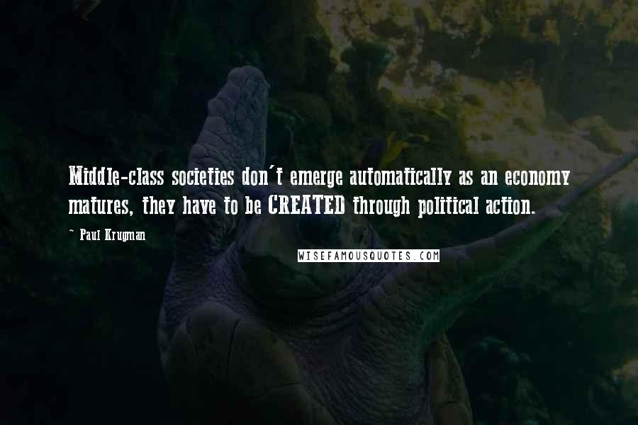 Paul Krugman Quotes: Middle-class societies don't emerge automatically as an economy matures, they have to be CREATED through political action.