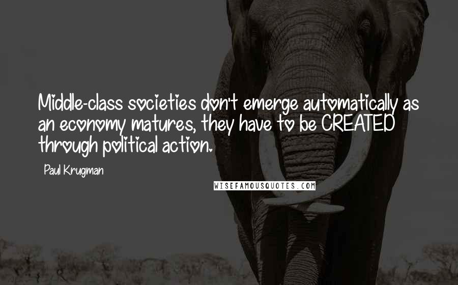 Paul Krugman Quotes: Middle-class societies don't emerge automatically as an economy matures, they have to be CREATED through political action.