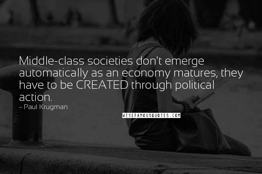 Paul Krugman Quotes: Middle-class societies don't emerge automatically as an economy matures, they have to be CREATED through political action.