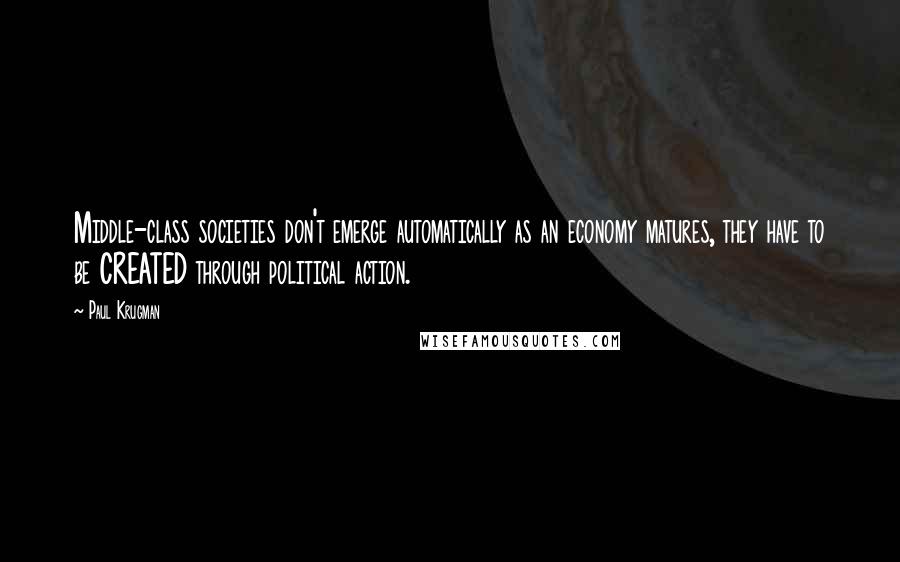 Paul Krugman Quotes: Middle-class societies don't emerge automatically as an economy matures, they have to be CREATED through political action.