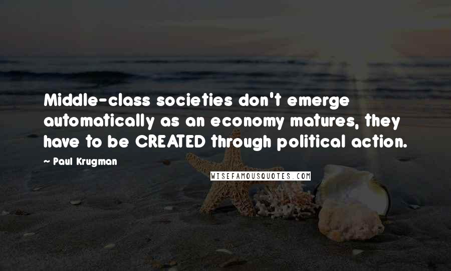 Paul Krugman Quotes: Middle-class societies don't emerge automatically as an economy matures, they have to be CREATED through political action.