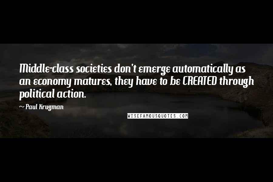 Paul Krugman Quotes: Middle-class societies don't emerge automatically as an economy matures, they have to be CREATED through political action.