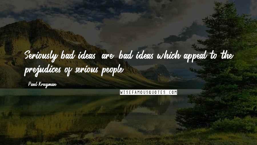 Paul Krugman Quotes: Seriously bad ideas (are) bad ideas which appeal to the prejudices of serious people.