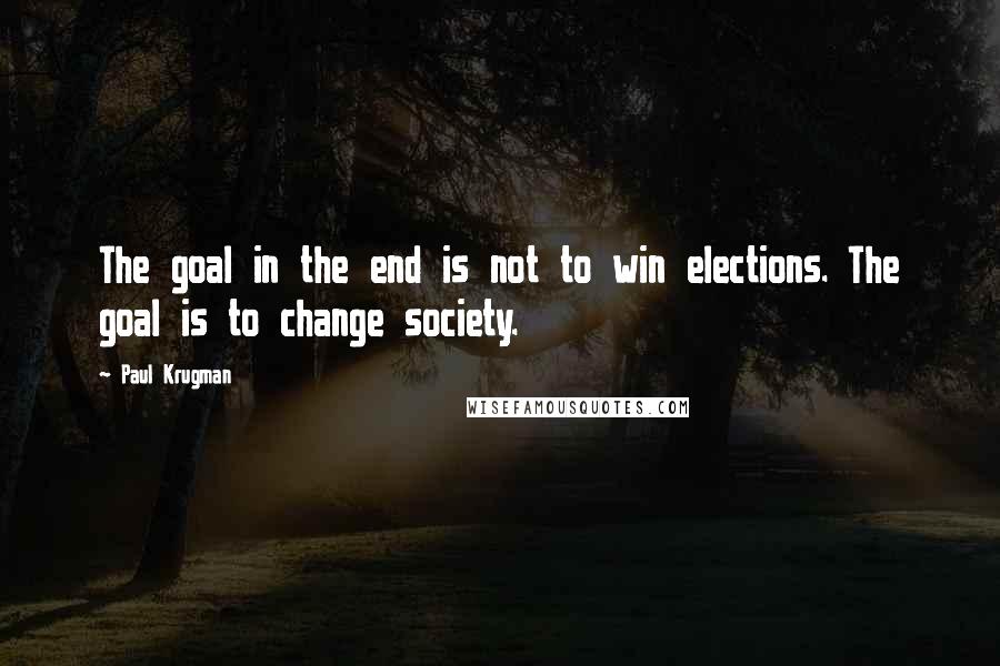 Paul Krugman Quotes: The goal in the end is not to win elections. The goal is to change society.