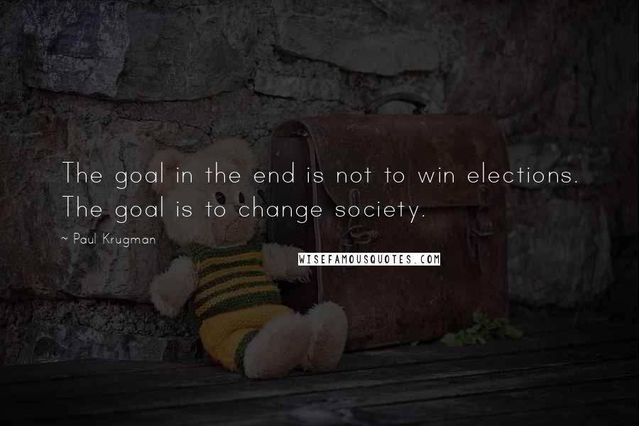 Paul Krugman Quotes: The goal in the end is not to win elections. The goal is to change society.