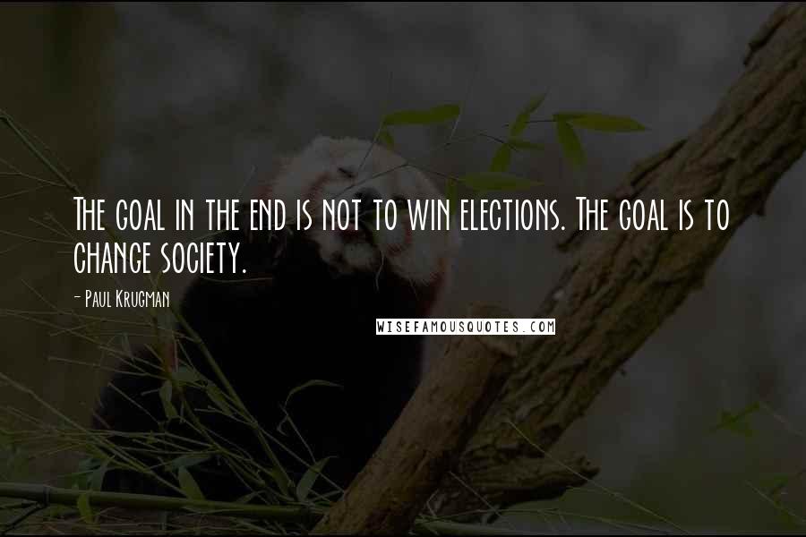 Paul Krugman Quotes: The goal in the end is not to win elections. The goal is to change society.