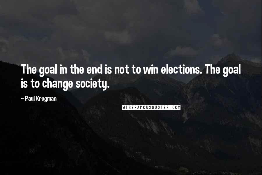 Paul Krugman Quotes: The goal in the end is not to win elections. The goal is to change society.