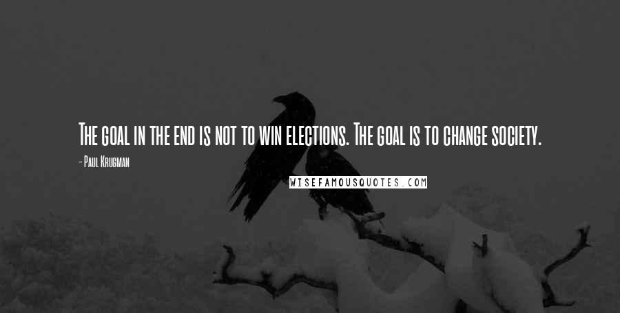 Paul Krugman Quotes: The goal in the end is not to win elections. The goal is to change society.