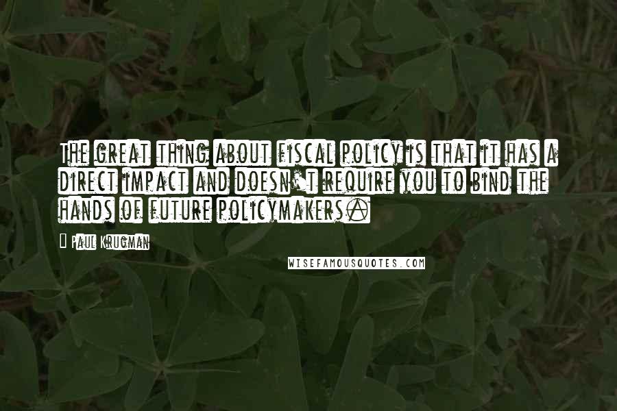 Paul Krugman Quotes: The great thing about fiscal policy is that it has a direct impact and doesn't require you to bind the hands of future policymakers.