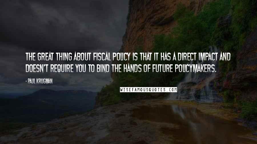 Paul Krugman Quotes: The great thing about fiscal policy is that it has a direct impact and doesn't require you to bind the hands of future policymakers.