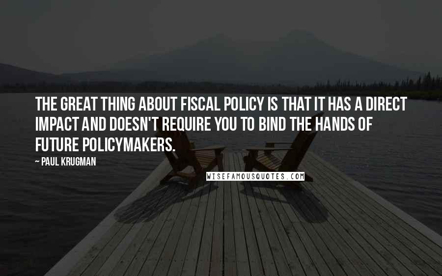 Paul Krugman Quotes: The great thing about fiscal policy is that it has a direct impact and doesn't require you to bind the hands of future policymakers.