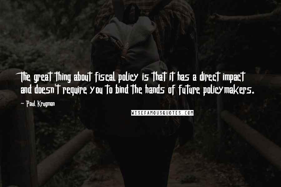 Paul Krugman Quotes: The great thing about fiscal policy is that it has a direct impact and doesn't require you to bind the hands of future policymakers.