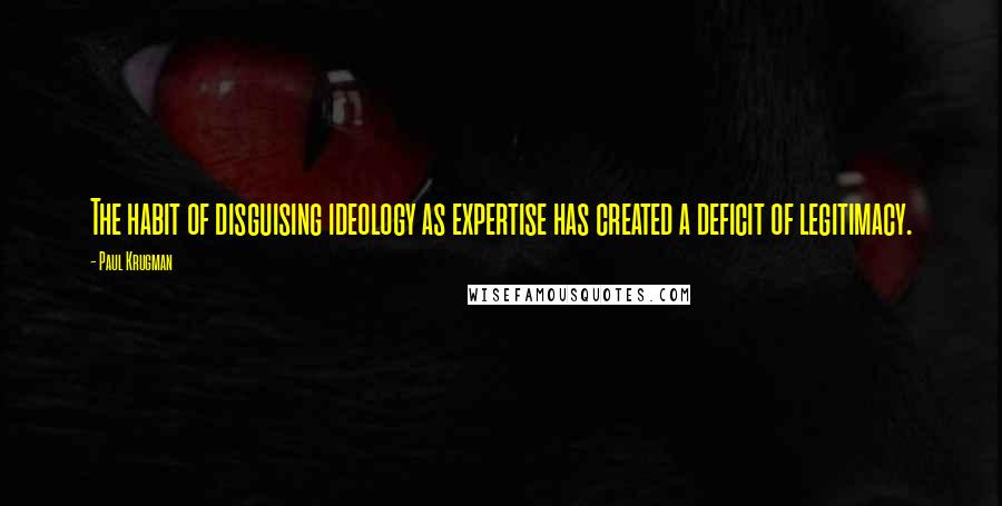 Paul Krugman Quotes: The habit of disguising ideology as expertise has created a deficit of legitimacy.