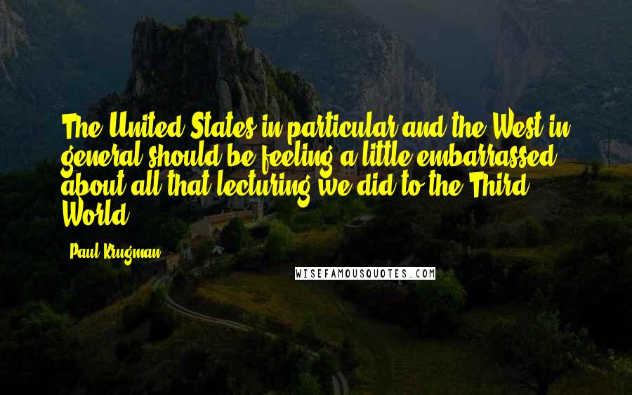 Paul Krugman Quotes: The United States in particular and the West in general should be feeling a little embarrassed about all that lecturing we did to the Third World.