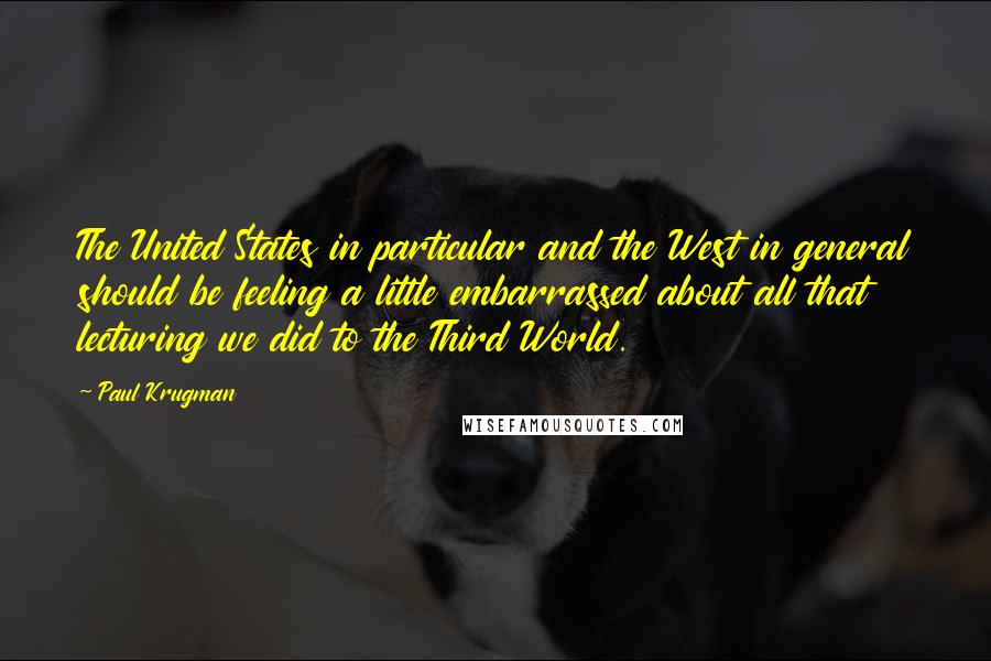 Paul Krugman Quotes: The United States in particular and the West in general should be feeling a little embarrassed about all that lecturing we did to the Third World.