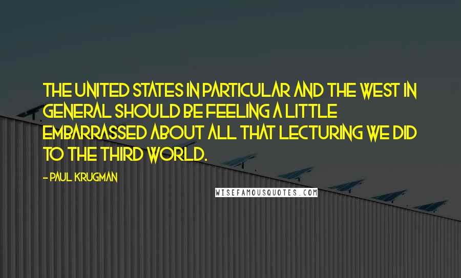 Paul Krugman Quotes: The United States in particular and the West in general should be feeling a little embarrassed about all that lecturing we did to the Third World.
