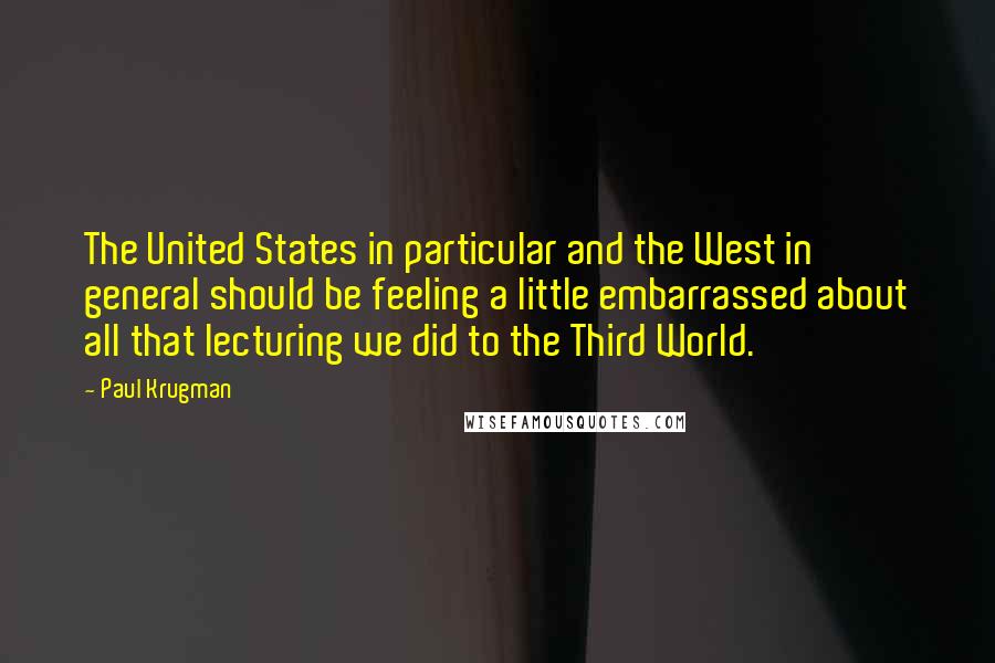 Paul Krugman Quotes: The United States in particular and the West in general should be feeling a little embarrassed about all that lecturing we did to the Third World.