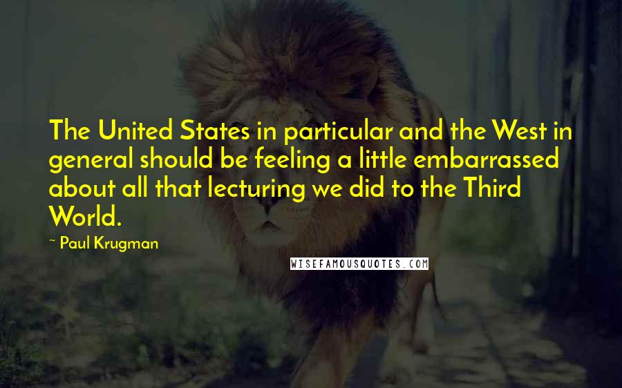 Paul Krugman Quotes: The United States in particular and the West in general should be feeling a little embarrassed about all that lecturing we did to the Third World.