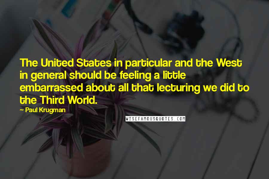 Paul Krugman Quotes: The United States in particular and the West in general should be feeling a little embarrassed about all that lecturing we did to the Third World.