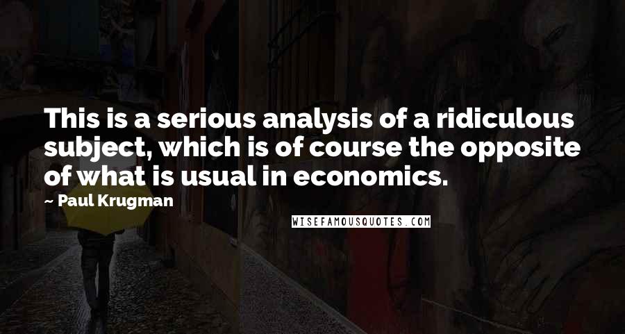 Paul Krugman Quotes: This is a serious analysis of a ridiculous subject, which is of course the opposite of what is usual in economics.