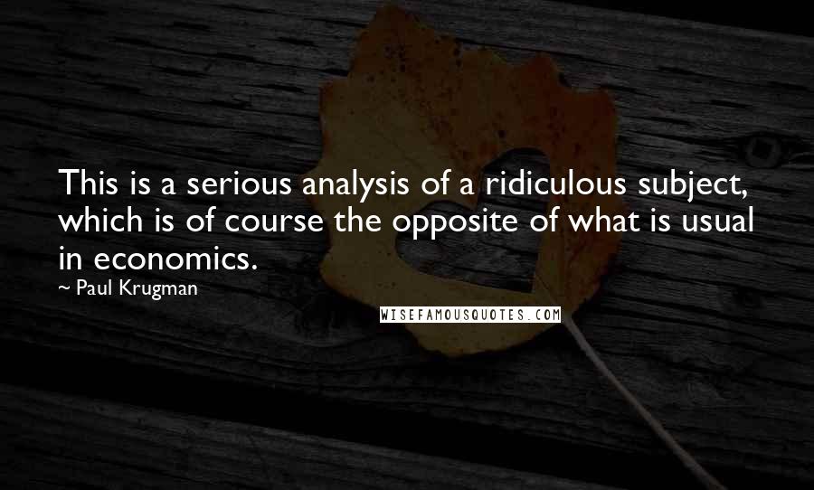 Paul Krugman Quotes: This is a serious analysis of a ridiculous subject, which is of course the opposite of what is usual in economics.