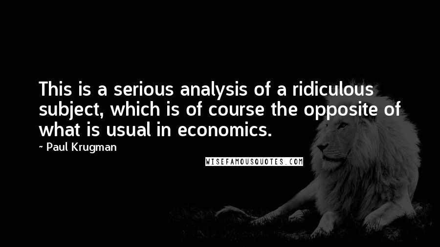 Paul Krugman Quotes: This is a serious analysis of a ridiculous subject, which is of course the opposite of what is usual in economics.