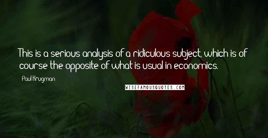 Paul Krugman Quotes: This is a serious analysis of a ridiculous subject, which is of course the opposite of what is usual in economics.