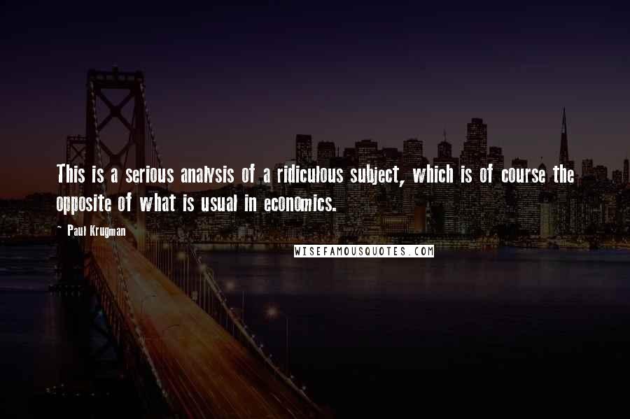 Paul Krugman Quotes: This is a serious analysis of a ridiculous subject, which is of course the opposite of what is usual in economics.