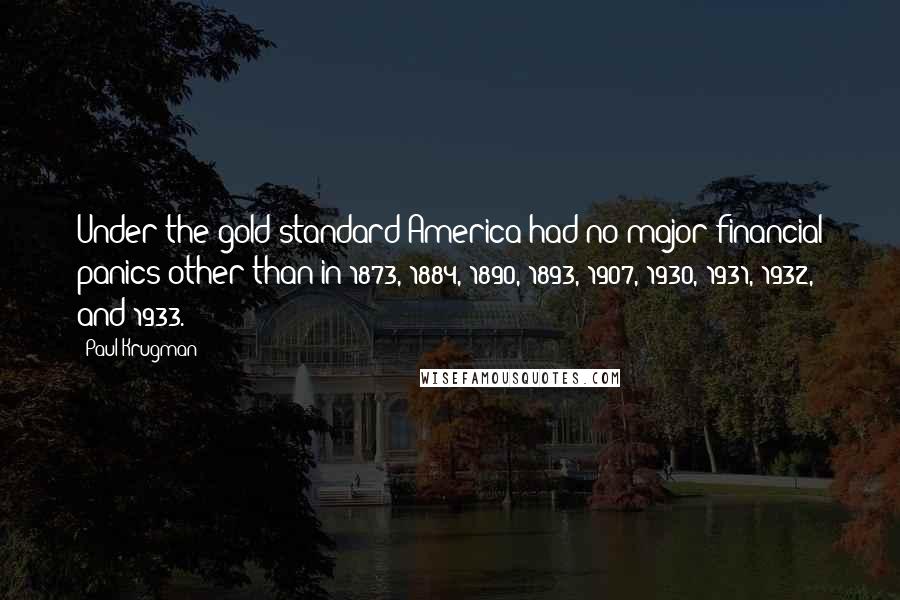 Paul Krugman Quotes: Under the gold standard America had no major financial panics other than in 1873, 1884, 1890, 1893, 1907, 1930, 1931, 1932, and 1933.