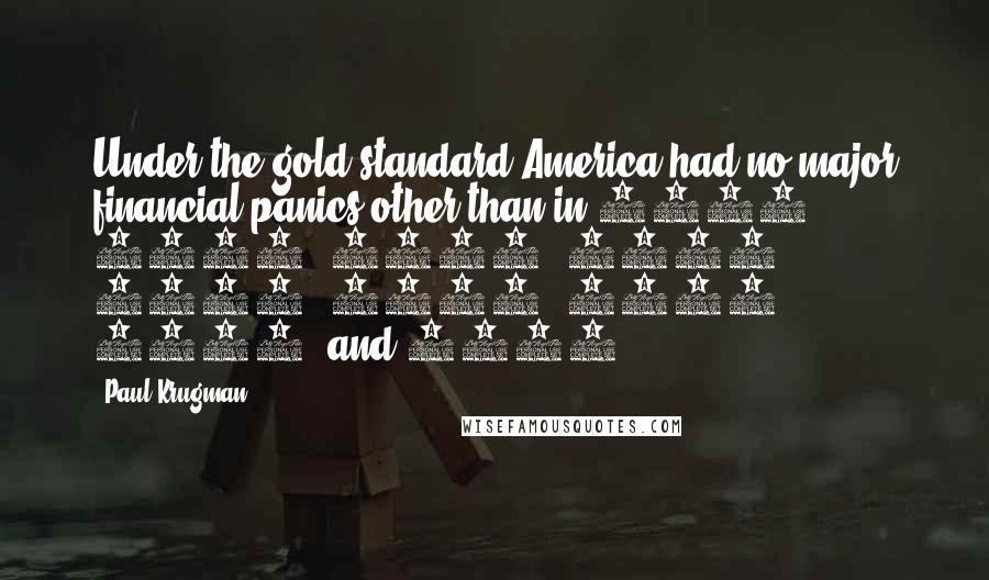 Paul Krugman Quotes: Under the gold standard America had no major financial panics other than in 1873, 1884, 1890, 1893, 1907, 1930, 1931, 1932, and 1933.