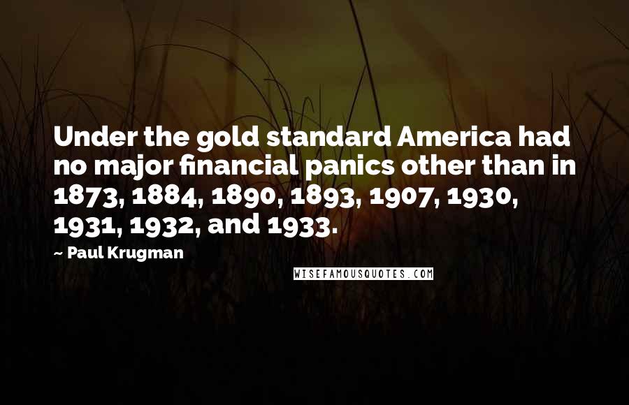 Paul Krugman Quotes: Under the gold standard America had no major financial panics other than in 1873, 1884, 1890, 1893, 1907, 1930, 1931, 1932, and 1933.