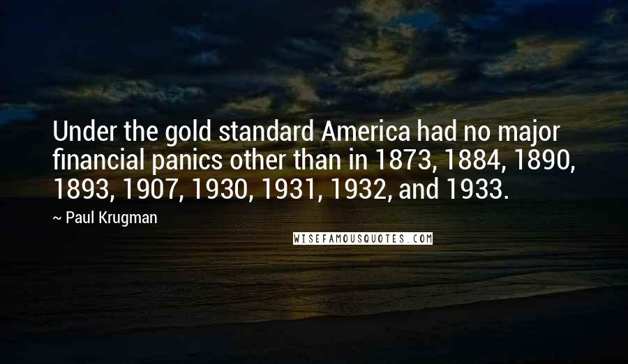 Paul Krugman Quotes: Under the gold standard America had no major financial panics other than in 1873, 1884, 1890, 1893, 1907, 1930, 1931, 1932, and 1933.