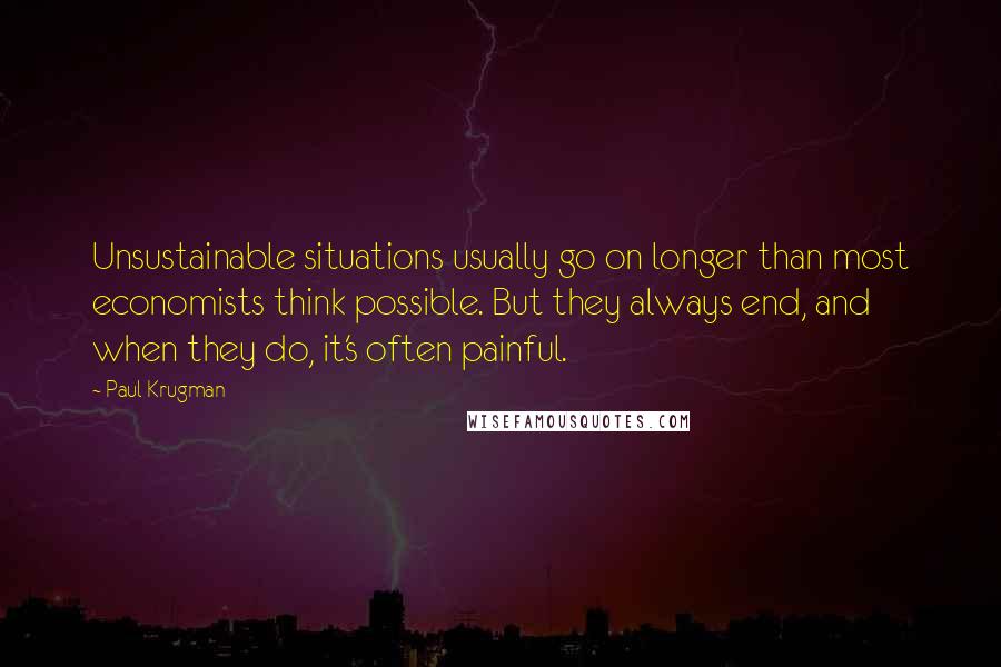 Paul Krugman Quotes: Unsustainable situations usually go on longer than most economists think possible. But they always end, and when they do, it's often painful.