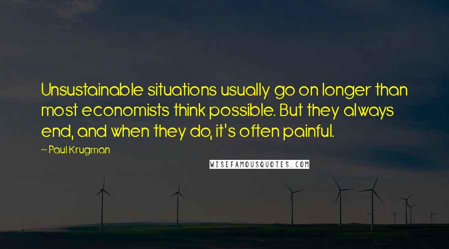 Paul Krugman Quotes: Unsustainable situations usually go on longer than most economists think possible. But they always end, and when they do, it's often painful.