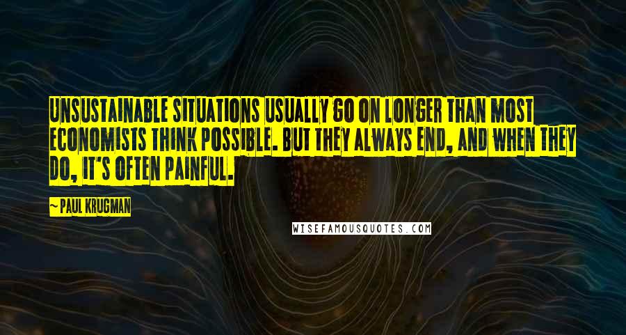 Paul Krugman Quotes: Unsustainable situations usually go on longer than most economists think possible. But they always end, and when they do, it's often painful.