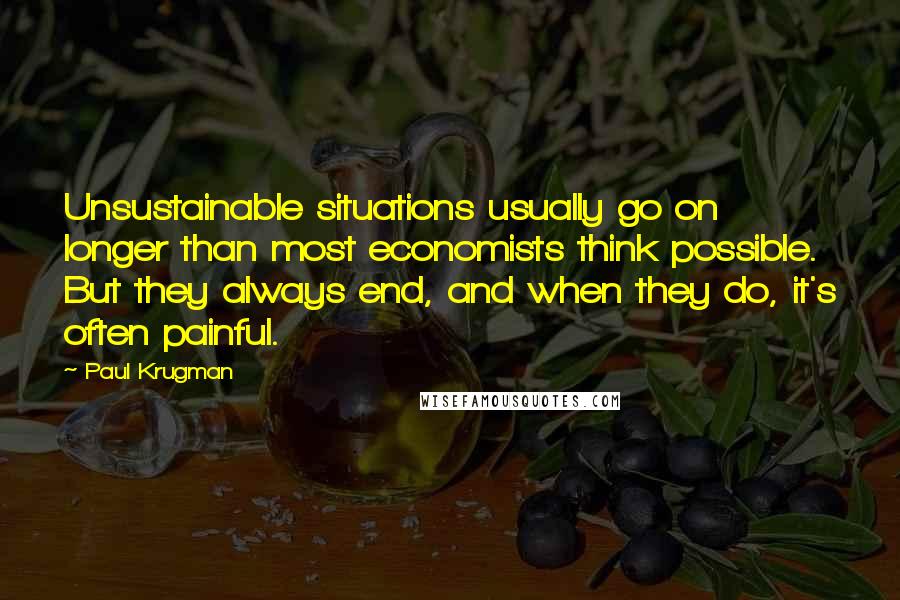 Paul Krugman Quotes: Unsustainable situations usually go on longer than most economists think possible. But they always end, and when they do, it's often painful.