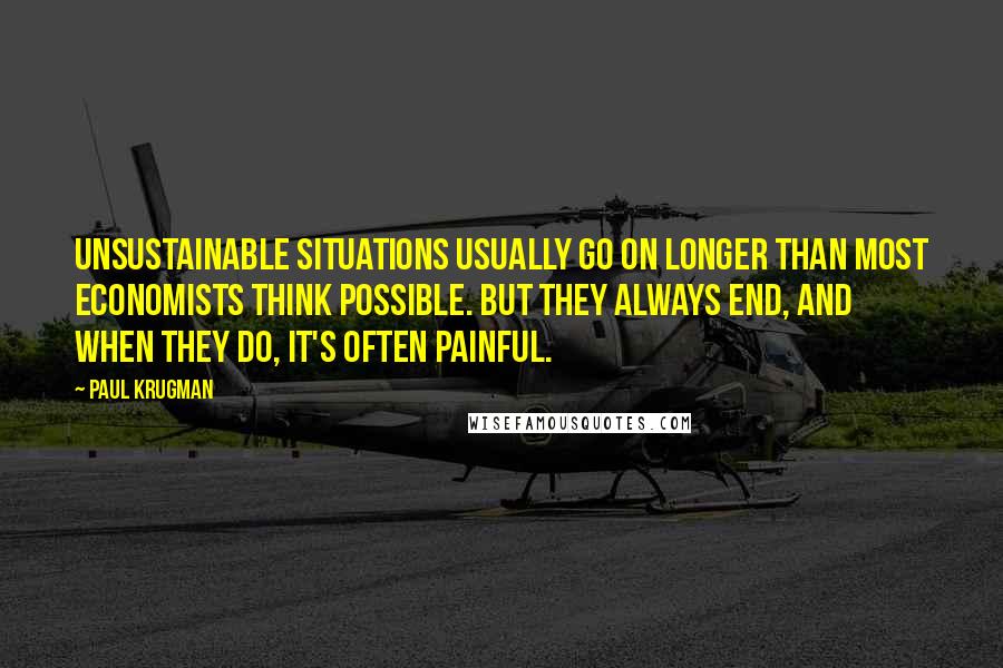 Paul Krugman Quotes: Unsustainable situations usually go on longer than most economists think possible. But they always end, and when they do, it's often painful.