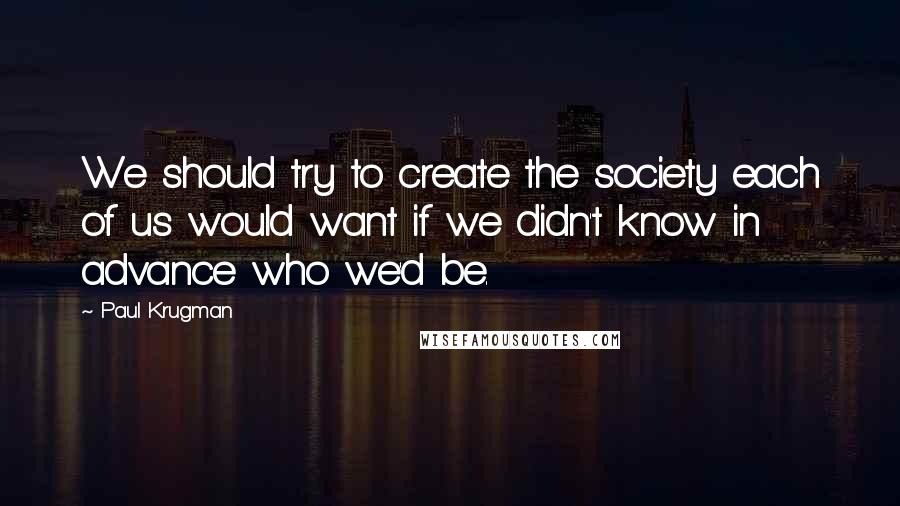 Paul Krugman Quotes: We should try to create the society each of us would want if we didn't know in advance who we'd be.