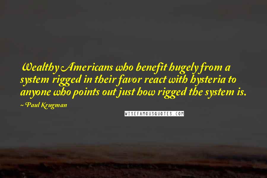 Paul Krugman Quotes: Wealthy Americans who benefit hugely from a system rigged in their favor react with hysteria to anyone who points out just how rigged the system is.