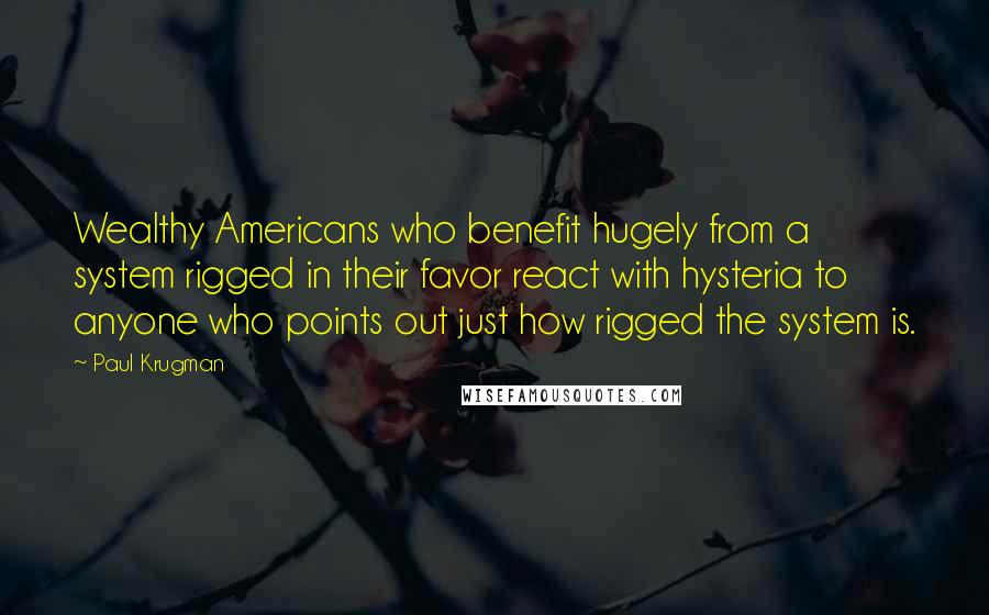 Paul Krugman Quotes: Wealthy Americans who benefit hugely from a system rigged in their favor react with hysteria to anyone who points out just how rigged the system is.