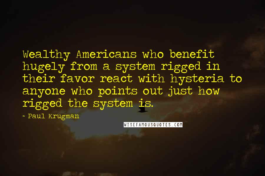 Paul Krugman Quotes: Wealthy Americans who benefit hugely from a system rigged in their favor react with hysteria to anyone who points out just how rigged the system is.