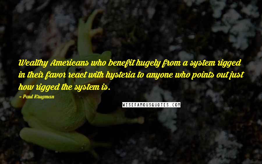 Paul Krugman Quotes: Wealthy Americans who benefit hugely from a system rigged in their favor react with hysteria to anyone who points out just how rigged the system is.